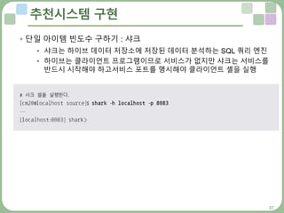 27
추천시스템 구현
 단일 아이템 빈도수 구하기 : 샤크
• 샤크는 하이브 데이터 저장소에 저장된 데이터 분석하는 SQL 쿼리 엔진
• 하이브는 클라이언트 프로그램이므로 서비스가 없지만 샤크는 서비스를
반드시 시작해야 하고서비스 포트를 명시해야 클라이언트 셸을 실행
 