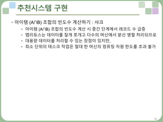 31
추천시스템 구현
 아이템 (A∩B) 조합의 빈도수 계산하기 : 샤크
• 아이템 (A∩B) 조합의 빈도수 계산 시 중간 단계에서 레코드 수 급증
• 맵리듀스는 데이터를 잘게 쪼개고 다수의 머신에서 분산 병렬 처리되므로
• 대용량 데이터를 처리할 수 있는 장점이 있지만,
• 최소 단위의 태스크 작업은 절대 한 머신의 컴퓨팅 자원 한도를 초과 불가
 