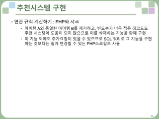 39
추천시스템 구현
 연관 규칙 계산하기 : PHP와 샤크
• 아이템 A와 동일한 아이템 B를 제거하고, 빈도수가 너무 적은 레코드도
추천 시스템에 도움이 되지 않으므로 이를 삭제하는 기능을 함께 구현
• 이 기능 외에도 추가요청이 있을 수 있으므로 SQL 쿼리로 그 기능을 구현
하는 것보다는 쉽게 변경할 수 있는 PHP스크립트 사용
 