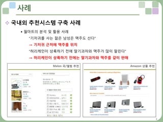 4
사례
 국내외 추천시스템 구축 사례
 월마트의 분석 및 활용 사례
“기저귀를 사는 젊은 남성은 맥주도 산다”
→ 기저귀 근처에 맥주를 위치
“허리케인이 상륙하기 전에 딸기과자와 맥주가 많이 팔린다”
→ 허리케인이 상륙하기 전에는 딸기과자와 맥주를 같이 판매
 