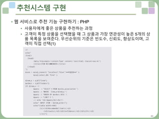 49
추천시스템 구현
 웹 서비스로 추천 기능 구현하기 : PHP
• 사용자에게 좋은 상품을 추천하는 과정
• 고객이 특정 상품을 선택했을 때 그 상품과 가장 연관성이 높은 5개의 상
품 목록을 보여준다. 우선순위의 기준은 빈도수, 신뢰도, 향상도이며, 고
객이 직접 선택(1)
 