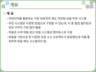 7
개요
 개 요
 빅데이터를 활용하는 가장 대표적인 예는 개인화 상품 추천 시스템
 추천 시스템은 다양한 방법으로 구현할 수 있는데, 이 중 협업 필터링과
연관 규칙이 가장 많이 활용
 하둡은 크게 하둡 분산 파일 시스템과 맵리듀스로 구분
 하둡을 기반으로 한 다양한 오픈 소스 프로젝트가 등장했는데 이를 통
칭하여 하둡 에코 시스템이라 함.
 