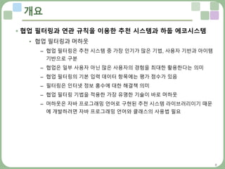 8
개요
 협업 필터링과 연관 규칙을 이용한 추천 시스템과 하둡 에코시스템
• 협업 필터링과 머하웃
– 협업 필터링은 추천 시스템 중 가장 인기가 많은 기법, 사용자 기반과 아이템
기반으로 구분
– 협업은 일부 사용자 아닌 많은 사용자의 경험을 최대한 활용한다는 의미
– 협업 필터링의 기본 입력 데이터 항목에는 평가 점수가 있음
– 필터링은 인터넷 정보 홍수에 대한 해결책 의미
– 협업 필터링 기법을 적용한 가장 유명한 기술이 바로 머하웃
– 머하웃은 자바 프로그래밍 언어로 구현된 추천 시스템 라이브러리이기 때문
에 개발하려면 자바 프로그래밍 언어와 클래스의 사용법 필요
 