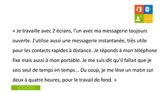 aOS Maurice & Réunion
24 et 26 Octobre 2017
« Je travaille avec 2 écrans, l’un avec ma messagerie toujours
ouverte. J’utilise aussi une messagerie instantanée, très utile
pour les contacts rapides à distance. Je réponds à mon téléphone
fixe mais aussi à mon portable. Je me suis dit qu’il fallait que je
sois seul de temps en temps... Du coup, je me lève un matin sur
deux à quatre heures, pour le travail de fond. »
 