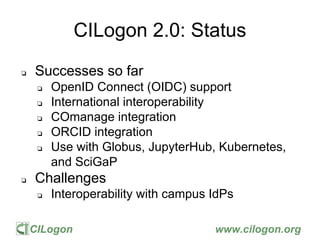 CILogon www.cilogon.org
CILogon 2.0: Status
❏ Successes so far
❏ OpenID Connect (OIDC) support
❏ International interoperability
❏ COmanage integration
❏ ORCID integration
❏ Use with Globus, JupyterHub, Kubernetes,
and SciGaP
❏ Challenges
❏ Interoperability with campus IdPs
 