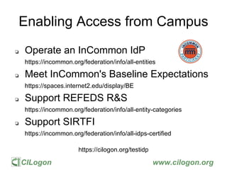 CILogon www.cilogon.org
Enabling Access from Campus
❏ Operate an InCommon IdP
https://incommon.org/federation/info/all-entities
❏ Meet InCommon's Baseline Expectations
https://spaces.internet2.edu/display/BE
❏ Support REFEDS R&S
https://incommon.org/federation/info/all-entity-categories
❏ Support SIRTFI
https://incommon.org/federation/info/all-idps-certified
https://cilogon.org/testidp
 