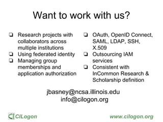 CILogon www.cilogon.org
Want to work with us?
❏ Research projects with
collaborators across
multiple institutions
❏ Using federated identity
❏ Managing group
memberships and
application authorization
❏ OAuth, OpenID Connect,
SAML, LDAP, SSH,
X.509
❏ Outsourcing IAM
services
❏ Consistent with
InCommon Research &
Scholarship definition
jbasney@ncsa.illinois.edu
info@cilogon.org
 