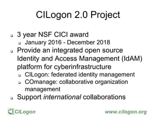 CILogon www.cilogon.org
CILogon 2.0 Project
❏ 3 year NSF CICI award
❏ January 2016 - December 2018
❏ Provide an integrated open source
Identity and Access Management (IdAM)
platform for cyberinfrastructure
❏ CILogon: federated identity management
❏ COmanage: collaborative organization
management
❏ Support international collaborations
 