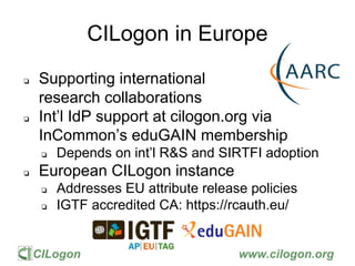 CILogon www.cilogon.org
CILogon in Europe
❏ Supporting international
research collaborations
❏ Int’l IdP support at cilogon.org via
InCommon’s eduGAIN membership
❏ Depends on int’l R&S and SIRTFI adoption
❏ European CILogon instance
❏ Addresses EU attribute release policies
❏ IGTF accredited CA: https://rcauth.eu/
 