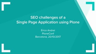 SEO challenges of a 
Single Page Application using Plone
Érico Andrei 
PloneConf 
Barcelona, 20/10/2017
 