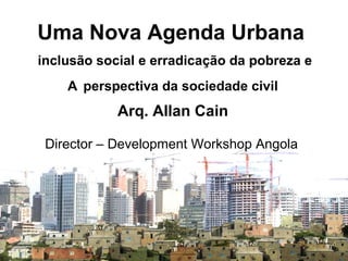 Uma Nova Agenda Urbana
inclusão social e erradicação da pobreza e
A perspectiva da sociedade civil
Arq. Allan Cain
Director – Development Workshop Angola
 
