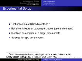 Type-Aware Entity Retrieval
Dimensions of Type Information
Results and Analysis
Experimental Setup
Research Questions
Results and Analysis
Experimental Setup
Test collection of DBpedia entities 1
Baseline: Mixture of Language Models (title and content)
Idealized assumption of a target types oracle
Settings for type assignments
1
Krisztian Balog and Robert Neumayer. 2013. A Test Collection for
Entity Search in DBpedia. In Proc. of SIGIR. 737–740.
Dar´ıo Garigliotti and Krisztian Balog On Type-Aware Entity Retrieval
 