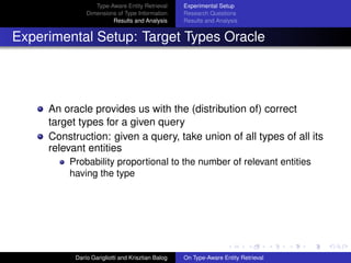 Type-Aware Entity Retrieval
Dimensions of Type Information
Results and Analysis
Experimental Setup
Research Questions
Results and Analysis
Experimental Setup: Target Types Oracle
An oracle provides us with the (distribution of) correct
target types for a given query
Construction: given a query, take union of all types of all its
relevant entities
Probability proportional to the number of relevant entities
having the type
Dar´ıo Garigliotti and Krisztian Balog On Type-Aware Entity Retrieval
 