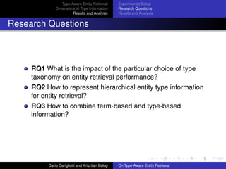 Type-Aware Entity Retrieval
Dimensions of Type Information
Results and Analysis
Experimental Setup
Research Questions
Results and Analysis
Research Questions
RQ1 What is the impact of the particular choice of type
taxonomy on entity retrieval performance?
RQ2 How to represent hierarchical entity type information
for entity retrieval?
RQ3 How to combine term-based and type-based
information?
Dar´ıo Garigliotti and Krisztian Balog On Type-Aware Entity Retrieval
 