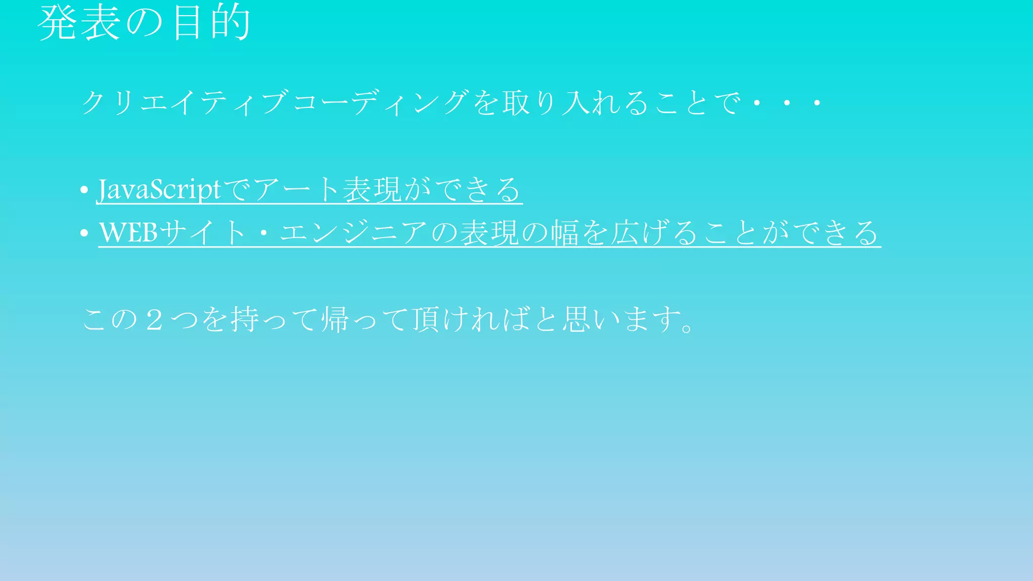 発表の目的
クリエイティブコーディングを取り入れることで・・・
• JavaScriptでアート表現ができる
• WEBサイト・エンジニアの表現の幅を広げることができる
この２つを持って帰って頂ければと思います。
 