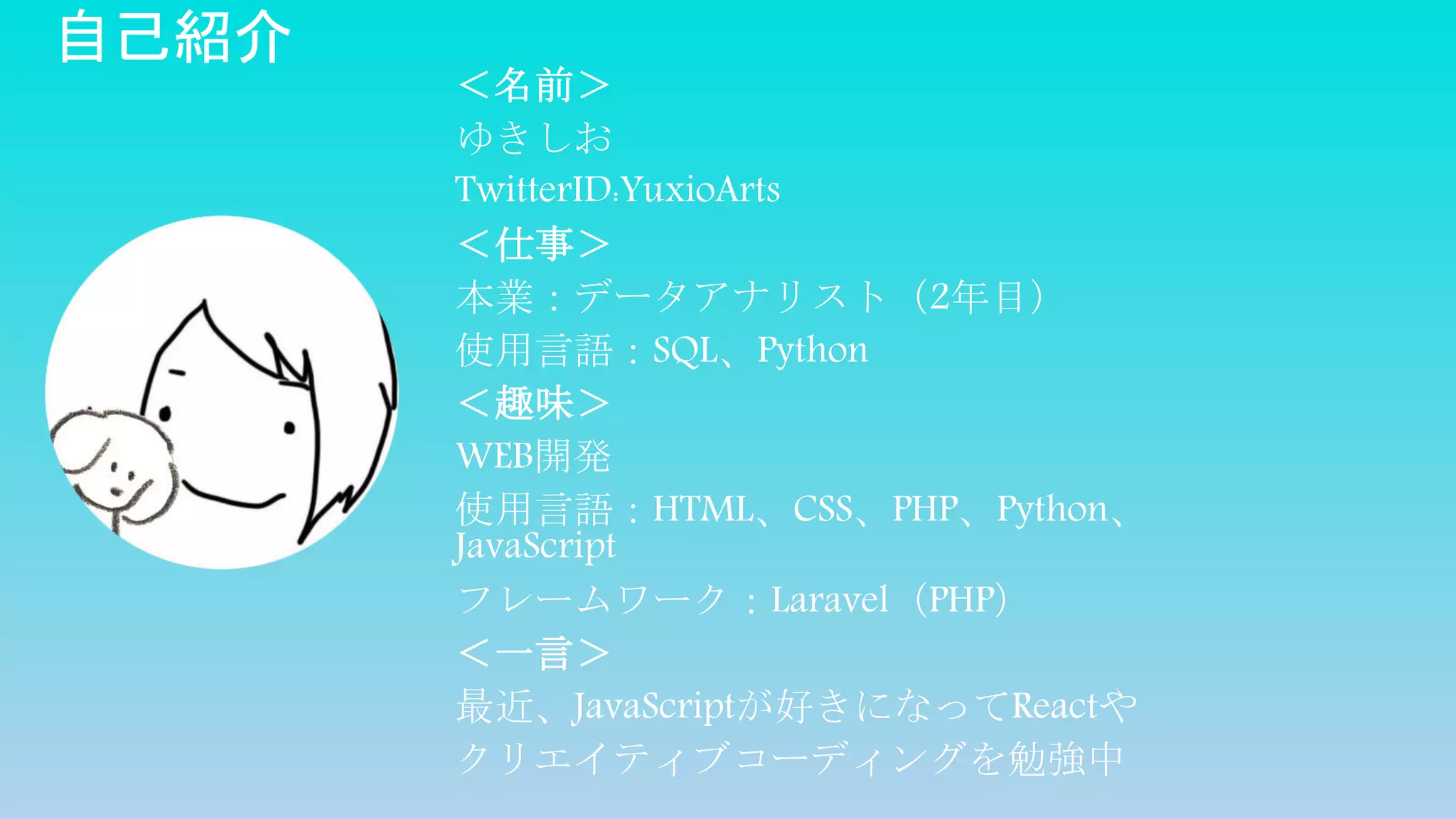 自己紹介
＜名前＞
ゆきしお
TwitterID:YuxioArts
＜仕事＞
本業：データアナリスト（2年目）
使用言語：SQL、Python
＜趣味＞
WEB開発
使用言語：HTML、CSS、PHP、Python、
JavaScript
フレームワーク：Laravel（PHP）
＜一言＞
最近、JavaScriptが好きになってReactや
クリエイティブコーディングを勉強中
 