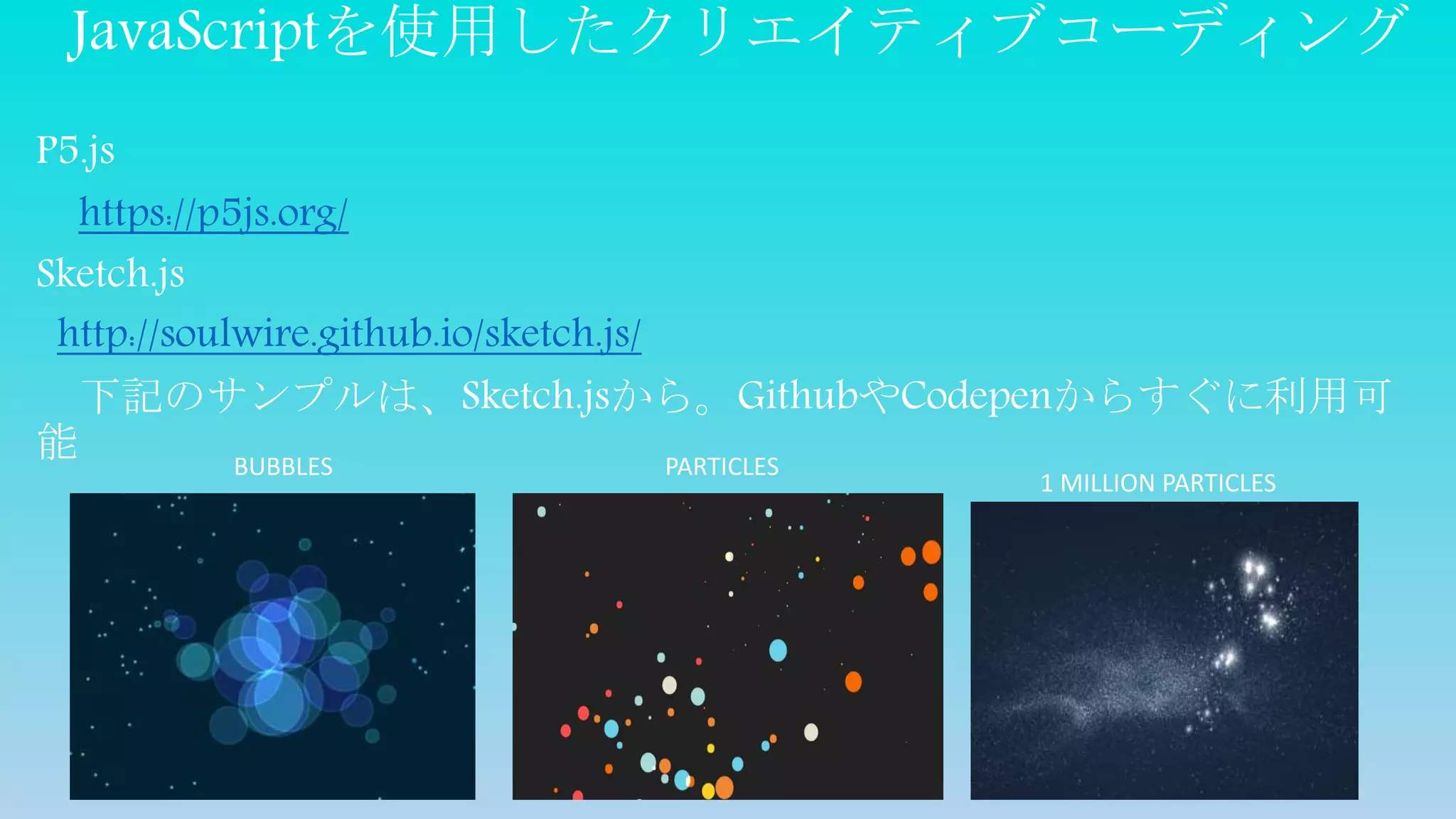 JavaScriptを使用したクリエイティブコーディング
P5.js
https://p5js.org/
Sketch.js
http://soulwire.github.io/sketch.js/
下記のサンプルは、Sketch.jsから。GithubやCodepenからすぐに利用可
能 BUBBLES
1 MILLION PARTICLES
PARTICLES
 