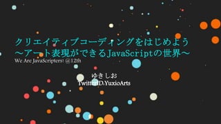 クリエイティブコーディングをはじめよう
～アート表現ができるJavaScriptの世界～
We Are JavaScripters! @12th
ゆきしお
TwitterID:YuxioArts
 
