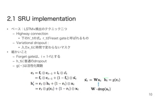 22..11 SSRRUU iimmpplleemmeennttaattiioonn
• ベース：LSTM+頻出のテクニック二つ
– Highway connection
• 下のh’_tの式。r_tがreset gateと呼ばれるもの
– Variational dropout :
• 入力x_tに時間で変わらないマスク
• 細かいこと
– Forget gateは、i = 1-fとする
– h_tに普通のdropout
– g(・)は活性化関数
10
 