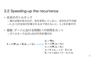 22..22 SSppeeeeddiinngg--uupp tthhee rreeccuurrrreennccee
• 従来のボトルネック
– 隠れ状態の各次元が、他を参照してしまい、並列化が不可能
– h_{t-1}の全体が計算されるまで待たないと、h_tを計算不可
• 提案: ゲートにおける時間t-1の参照をカット
– ボトルネックは(3)-(5)の行列計算のみ
11
 