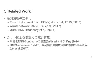33 RReellaatteedd WWoorrkk
• 系列処理の効率化
– Recurrent convolution (RCNN) (Lei et al., 2015, 2016)
– kernel network (KNN) (Lei et al., 2017)
– Quasi-RNN (Bradbury et al., 2017)
• カットによる表現力の減少有無
– 単純化RNNのcapacityの調査(Balduzzi and Ghifary (2016))
– SRUやword-level CNNは、系列類似度関数→隠れ空間の埋め込み
(Lei et al. (2017))
15
 