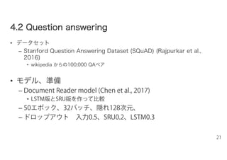 44..22 QQuueessttiioonn aannsswweerriinngg
• データセット
– Stanford Question Answering Dataset (SQuAD) (Rajpurkar et al.,
2016)
• wikipedia からの100,000 QAペア
• モデル、準備
– Document Reader model (Chen et al., 2017)
• LSTM版とSRU版を作って比較
– 50エポック、32バッチ、隠れ128次元、
– ドロップアウト 入力0.5、SRU0.2、LSTM0.3
21
 