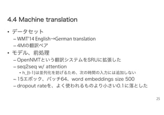 44..44 MMaacchhiinnee ttrraannssllaattiioonn
• データセット
– WMT’14 English→German translation
– 4Mの翻訳ペア
• モデル、前処理
– OpenNMTという翻訳システムをSRUに拡張した
– seq2seq w/ attention
• h_{t-1}は並列化を妨げるため、次の時間の入力には追加しない
– 15エポック、バッチ64、word embeddings size 500
– dropout rateを、よく使われるものより小さい0.1に落とした
25
 