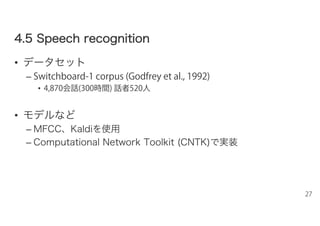 44..55 SSppeeeecchh rreeccooggnniittiioonn
• データセット
– Switchboard-1 corpus (Godfrey et al., 1992)
• 4,870会話(300時間) 話者520人
• モデルなど
– MFCC、Kaldiを使用
– Computational Network Toolkit (CNTK)で実装
27
 