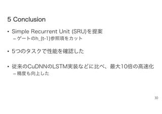 55 CCoonncclluussiioonn
• Simple Recurrent Unit (SRU)を提案
– ゲートのh_{t-1}参照項をカット
• 5つのタスクで性能を確認した
• 従来のCuDNNのLSTM実装などに比べ、最大10倍の高速化
– 精度も向上した
30
 