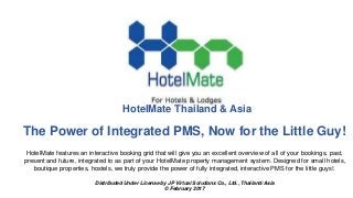 The Power of Integrated PMS, Now for the Little Guy!
HotelMate features an interactive booking grid that will give you an excellent overview of all of your bookings, past,
present and future, integrated to as part of your HotelMate property management system. Designed for small hotels,
boutique properties, hostels, we truly provide the power of fully integrated, interactive PMS for the little guys!.
Distributed Under License by JP Virtual Solutions Co., Ltd., Thailand/Asia
© February 2017
HotelMate Thailand & Asia
 