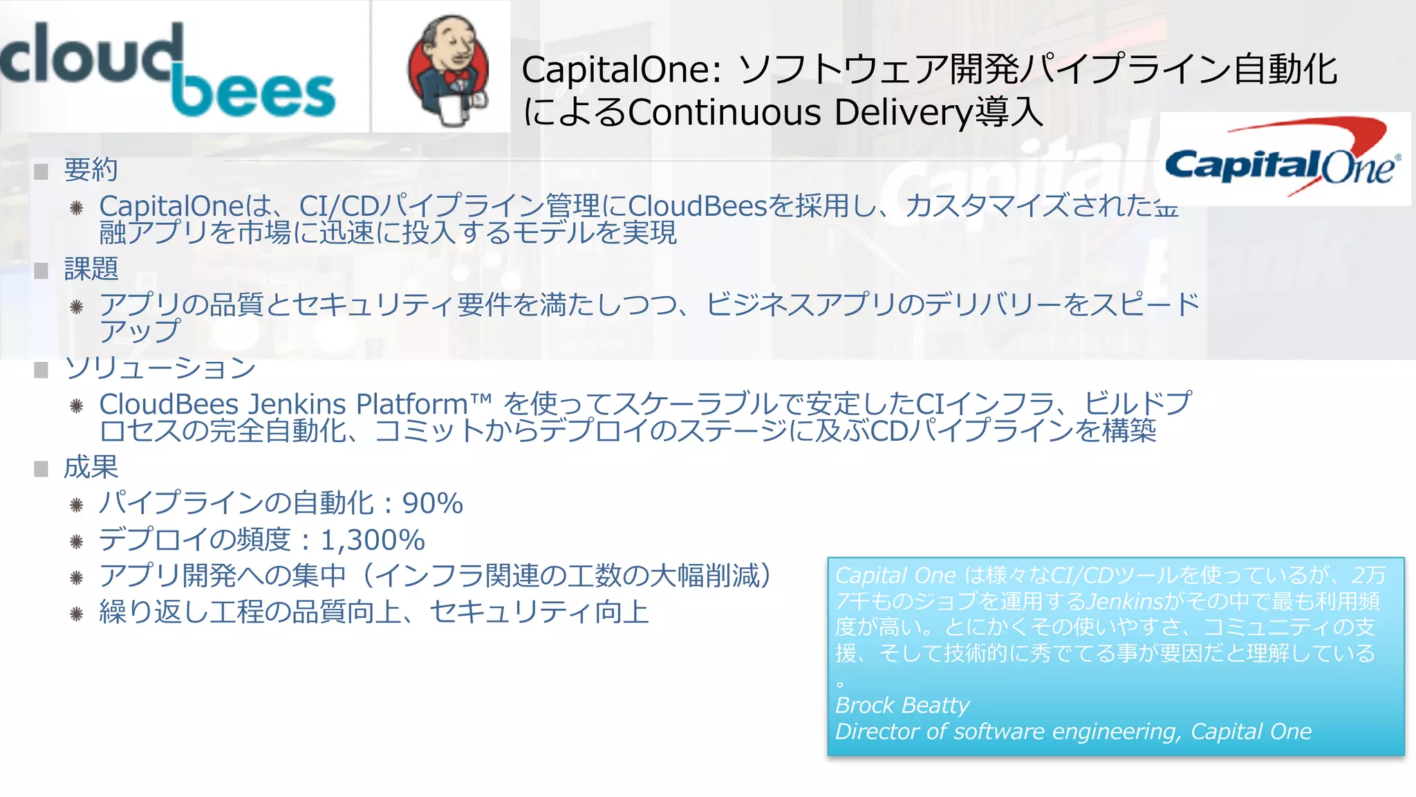 CapitalOne: ソフトウェア開発パイプライン⾃動化
によるContinuous Delivery導⼊
要約
CapitalOneは、CI/CDパイプライン管理にCloudBeesを採⽤し、カスタマイズされた⾦
融アプリを市場に迅速に投⼊するモデルを実現
課題
アプリの品質とセキュリティ要件を満たしつつ、ビジネスアプリのデリバリーをスピード
アップ
ソリューション
CloudBees Jenkins Platform™ を使ってスケーラブルで安定したCIインフラ、ビルドプ
ロセスの完全⾃動化、コミットからデプロイのステージに及ぶCDパイプラインを構築
成果
パイプラインの⾃動化：90％
デプロイの頻度：1,300%
アプリ開発への集中（インフラ関連の⼯数の⼤幅削減）
繰り返し⼯程の品質向上、セキュリティ向上
Capital One は様々なCI/CDツールを使っているが、2万
7千ものジョブを運⽤するJenkinsがその中で最も利⽤頻
度が⾼い。とにかくその使いやすさ、コミュニティの⽀
援、そして技術的に秀でてる事が要因だと理解している
。
Brock Beatty
Director of software engineering, Capital One
 