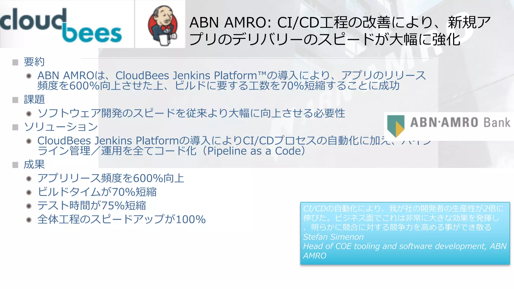 ABN AMRO: CI/CD⼯程の改善により、新規ア
プリのデリバリーのスピードが⼤幅に強化
要約
ABN AMROは、CloudBees Jenkins Platform™の導⼊により、アプリのリリース
頻度を600%向上させた上、ビルドに要する⼯数を70％短縮することに成功
課題
ソフトウェア開発のスピードを従来より⼤幅に向上させる必要性
ソリューション
CloudBees Jenkins Platformの導⼊によりCI/CDプロセスの⾃動化に加え、パイプ
ライン管理／運⽤を全てコード化（Pipeline as a Code）
成果
アプリリース頻度を600％向上
ビルドタイムが70％短縮
テスト時間が75％短縮
全体⼯程のスピードアップが100%
CI/CDの⾃動化により、我が社の開発者の⽣産性が2倍に
伸びた。ビジネス⾯でこれは⾮常に⼤きな効果を発揮し
、明らかに競合に対する競争⼒を⾼める事ができ散る
Stefan Simenon
Head of COE tooling and software development, ABN
AMRO
 