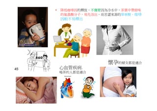 • 降低咖啡因的釋放，不傷胃因為冷水中，茶葉中帶甜味
的氨基酸分子，易先溶出，而苦澀來源的單寧酸、咖啡
因較不易釋出
心血管疾病.
喝茶的人都是適合
懷孕的婦女都是適合
尿酸高
45
 