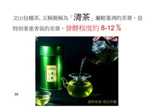 文山包種茶, 又稱簡稱為「清茶」屬輕萎凋的茶葉，是
特別著重香氣的茶葉，發酵程度約 8-12 ﹪
資料來源: 陸羽茶藝
39
 