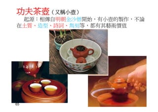 功夫茶壺（又稱小壺）
起源：相傳自明朝金沙僧開始，有小壺的製作，不論
在土質、造型、詩詞、雋刻等，都有其藝術價值
65
 