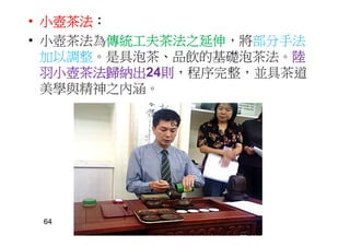 • 小壺茶法：
• 小壺茶法為傳統工夫茶法之延伸，將部分手法
加以調整。是具泡茶、品飲的基礎泡茶法。陸
羽小壺茶法歸納出24則，程序完整，並具茶道
美學與精神之內涵。
64
62
 
