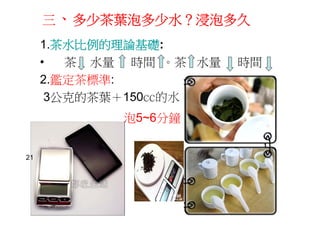 三、多少茶葉泡多少水？浸泡多久
1.茶水比例的理論基礎:
• 茶 水量 時間 。茶 水量 時間
2.鑑定茶標準:
3公克的茶葉＋150㏄的水
泡5~6分鐘
21
 