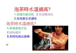 泡茶時水溫過高?
1.茶湯欠缺活性 2.茶湯變深色
3.容易產生苦澀味
泡茶時水溫過低?
1.茶湯香氣不足
2.滋味過淡
3.茶特性無法發揮
22
 