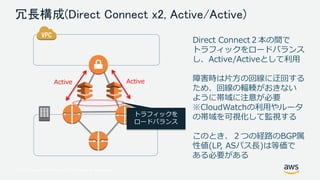 © 2017, Amazon Web Services, Inc. or its Affiliates. All rights reserved.
冗長構成(Direct Connect x2, Active/Active)
ActiveActive
トラフィックを
ロードバランス
Direct Connect２本の間で
トラフィックをロードバランス
し、Active/Activeとして利用
障害時は片方の回線に迂回する
ため、回線の輻輳がおきない
ように帯域に注意が必要
※CloudWatchの利用やルータ
の帯域を可視化して監視する
このとき、２つの経路のBGP属
性値(LP, ASパス長)は等価で
ある必要がある
 