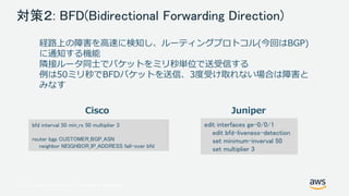 © 2017, Amazon Web Services, Inc. or its Affiliates. All rights reserved.
対策２: BFD(Bidirectional Forwarding Direction)
経路上の障害を高速に検知し、ルーティングプロトコル(今回はBGP)
に通知する機能
隣接ルータ同士でパケットをミリ秒単位で送受信する
例は50ミリ秒でBFDパケットを送信、3度受け取れない場合は障害と
みなす
bfd interval 50 min_rx 50 multiplier 3
router bgp CUSTOMER_BGP_ASN
neighbor NEIGHBOR_IP_ADDRESS fall-over bfd
edit interfaces ge-0/0/1
edit bfd-liveness-detection
set minimum-inverval 50
set multiplier 3
Cisco Juniper
 