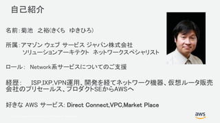 © 2017, Amazon Web Services, Inc. or its Affiliates. All rights reserved.
自己紹介
名前：菊池 之裕(きくち ゆきひろ)
所属：アマゾン ウェブ サービス ジャパン株式会社
ソリューションアーキテクト ネットワークスペシャリスト
ロール： Network系サービスについてのご支援
経歴： ISP,IXP,VPN運用、開発を経てネットワーク機器、仮想ルータ販売
会社のプリセールス、プロダクトSEからAWSへ
好きな AWS サービス: Direct Connect,VPC,Market Place
 