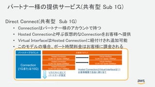 © 2017, Amazon Web Services, Inc. or its Affiliates. All rights reserved.
パートナー様の提供サービス(共有型 Sub 1G）
Direct Connect(共有型 Sub 1G)
• Connectionはパートナー様のアカウントで持つ
• Hosted Connectionと呼ぶ仮想的なConnectionをお客様へ提供
• Virtual InterfaceはHosted Connectionに紐付けされ追加可能
• このモデルの場合、ポート時間料金はお客様に課金される
Connection
(1Gまたは10G)
Hosted Connection
VLAN:101 Speed 100Mbps
パートナーアカウント お客様アカウント
Hosted Connection
VLAN:102 Speed 200Mbps
リクエストに応じて
パートナーが設定
Virtual Interface
VLAN:101 Speed 100Mbps
Hosted Connection
VLAN:103 Speed 100Mbps
Virtual Interface
VLAN:102 Speed 200Mbps
Hosted ConnectionとVirtual Interfaceは1:1
お客様権限で自由に割り当て
 