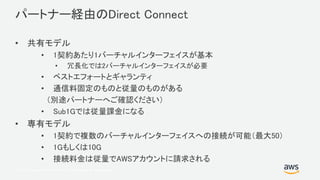 © 2017, Amazon Web Services, Inc. or its Affiliates. All rights reserved.
パートナー経由のDirect Connect
• 共有モデル
• 1契約あたり1バーチャルインターフェイスが基本
• 冗長化では2バーチャルインターフェイスが必要
• ベストエフォートとギャランティ
• 通信料固定のものと従量のものがある
（別途パートナーへご確認ください）
• Sub1Gでは従量課金になる
• 専有モデル
• 1契約で複数のバーチャルインターフェイスへの接続が可能（最大50）
• 1Gもしくは10G
• 接続料金は従量でAWSアカウントに請求される
 