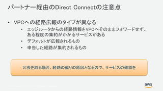 © 2017, Amazon Web Services, Inc. or its Affiliates. All rights reserved.
パートナー経由のDirect Connectの注意点
• VPCへの経路広報のタイプが異なる
• エッジルータからの経路情報をVPCへそのままフォワードせず、
ある程度の集約がかかるサービスがある
• デフォルトが広報されるもの
• 申告した経路が集約されるもの
冗長を取る場合、経路の偏りの原因となるので、サービスの確認を
 