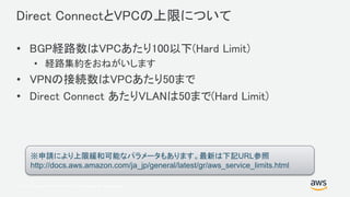 © 2017, Amazon Web Services, Inc. or its Affiliates. All rights reserved.
Direct ConnectとVPCの上限について
• BGP経路数はVPCあたり100以下(Hard Limit)
• 経路集約をおねがいします
• VPNの接続数はVPCあたり50まで
• Direct Connect あたりVLANは50まで(Hard Limit)
※申請により上限緩和可能なパラメータもあります。最新は下記URL参照
http://docs.aws.amazon.com/ja_jp/general/latest/gr/aws_service_limits.html
 