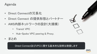 © 2017, Amazon Web Services, Inc. or its Affiliates. All rights reserved.
Agenda
• Direct Connectの冗長化
• Direct Connect の提供形態とパートナー
• AWS内部ネットワークの設計(大規模）
• Transit VPC
• Hub-Spoke VPC peering & Proxy.
• まとめ
Direct Connect及びVPCに関する基本的な説明は割愛します
 