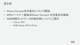 © 2017, Amazon Web Services, Inc. or its Affiliates. All rights reserved.
まとめ
• Direct Connectの冗長化について解説
• APNパートナー経由のDirect Connect の注意点の解説
• AWS内部ネットワークの設計例についてご紹介
• Transit VPC
• HUB-Spoke VPC & Proxy
 