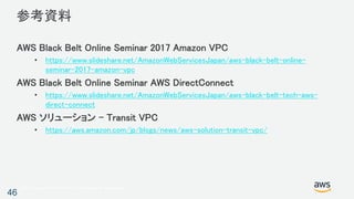 © 2017, Amazon Web Services, Inc. or its Affiliates. All rights reserved.
参考資料
AWS Black Belt Online Seminar 2017 Amazon VPC
• https://www.slideshare.net/AmazonWebServicesJapan/aws-black-belt-online-
seminar-2017-amazon-vpc
AWS Black Belt Online Seminar AWS DirectConnect
• https://www.slideshare.net/AmazonWebServicesJapan/aws-black-belt-tech-aws-
direct-connect
AWS ソリューション – Transit VPC
• https://aws.amazon.com/jp/blogs/news/aws-solution-transit-vpc/
46
 