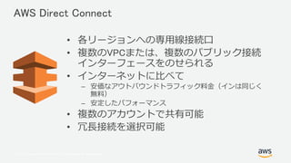 © 2017, Amazon Web Services, Inc. or its Affiliates. All rights reserved.
• 各リージョンへの専用線接続口
• 複数のVPCまたは、複数のパブリック接続
インターフェースをのせられる
• インターネットに比べて
– 安価なアウトバウンドトラフィック料金（インは同じく
無料）
– 安定したパフォーマンス
• 複数のアカウントで共有可能
• 冗長接続を選択可能
AWS Direct Connect
 