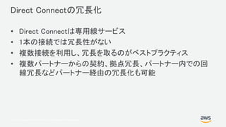 © 2017, Amazon Web Services, Inc. or its Affiliates. All rights reserved.
Direct Connectの冗長化
• Direct Connectは専用線サービス
• 1本の接続では冗長性がない
• 複数接続を利用し、冗長を取るのがベストプラクティス
• 複数パートナーからの契約、拠点冗長、パートナー内での回
線冗長などパートナー経由の冗長化も可能
 